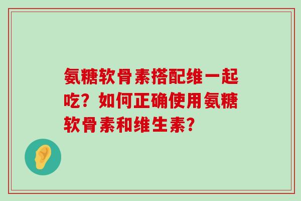 氨糖软骨素搭配维一起吃？如何正确使用氨糖软骨素和维生素？-第1张图片-氨糖科普网
