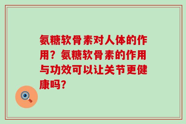 氨糖软骨素对人体的作用？氨糖软骨素的作用与功效可以让关节更健康吗？-第1张图片-氨糖科普网