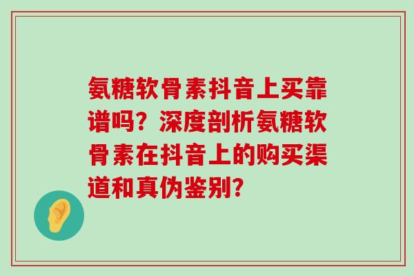 氨糖软骨素抖音上买靠谱吗？深度剖析氨糖软骨素在抖音上的购买渠道和真伪鉴别？-第1张图片-氨糖科普网