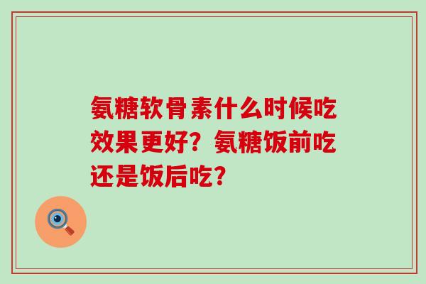 氨糖软骨素什么时候吃效果更好？氨糖饭前吃还是饭后吃？-第1张图片-氨糖科普网