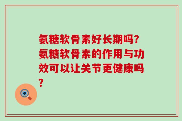氨糖软骨素好长期吗?氨糖软骨素的作用与功效可以让关节更健康吗?-第1张图片-氨糖科普网 氨糖软骨素好长期吗?氨糖软骨素的作用与功效可以让关节更健康吗?-第1张图片-氨糖科普网