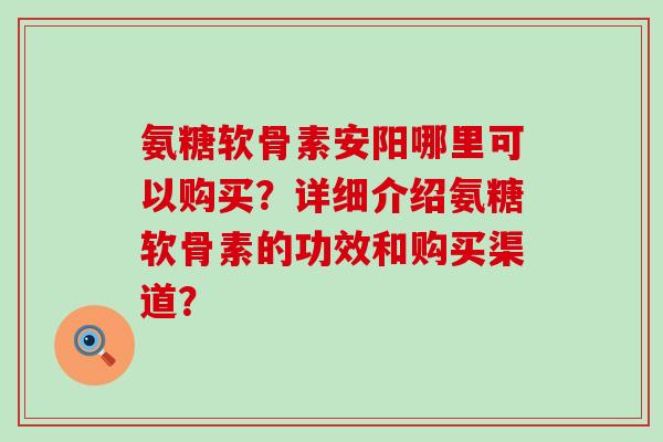 氨糖软骨素安阳哪里可以购买？详细介绍氨糖软骨素的功效和购买渠道？-第1张图片-氨糖科普网