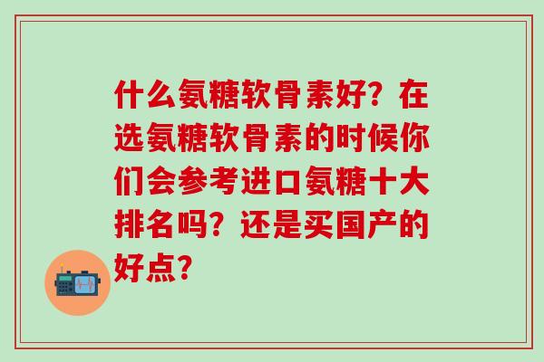 什么氨糖软骨素好?在选氨糖软骨素的时候你们会参考进口氨糖十大排名吗?还是买国产的好点?-第1张图片-氨糖科普网 什么氨糖软骨素好?在选氨糖软骨素的时候你们会参考进口氨糖十大排名吗?还是买国产的好点?-第1张图片-氨糖科普网