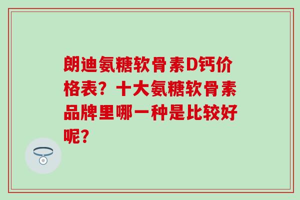 朗迪氨糖软骨素D钙价格表？十大氨糖软骨素品牌里哪一种是比较好呢？-第1张图片-氨糖科普网