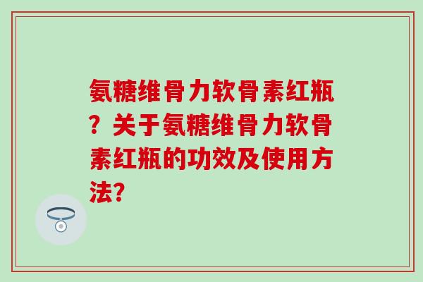 氨糖维骨力软骨素红瓶?关于氨糖维骨力软骨素红瓶的功效及使用方法?-第1张图片-氨糖科普网 氨糖维骨力软骨素红瓶?关于氨糖维骨力软骨素红瓶的功效及使用方法?-第1张图片-氨糖科普网