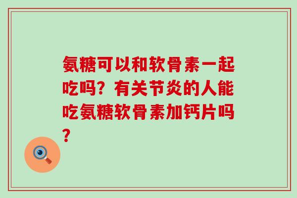 氨糖可以和软骨素一起吃吗？有关节炎的人能吃氨糖软骨素加钙片吗？-第1张图片-氨糖科普网
