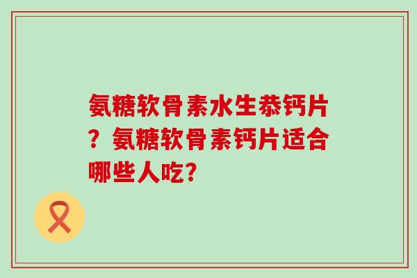 氨糖软骨素水生恭钙片?氨糖软骨素钙片适合哪些人吃?-第1张图片-氨糖科普网 氨糖软骨素水生恭钙片?氨糖软骨素钙片适合哪些人吃?-第1张图片-氨糖科普网