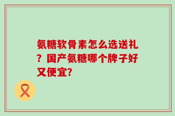 氨糖软骨素怎么选送礼？国产氨糖哪个牌子好又便宜？-第1张图片-氨糖科普网