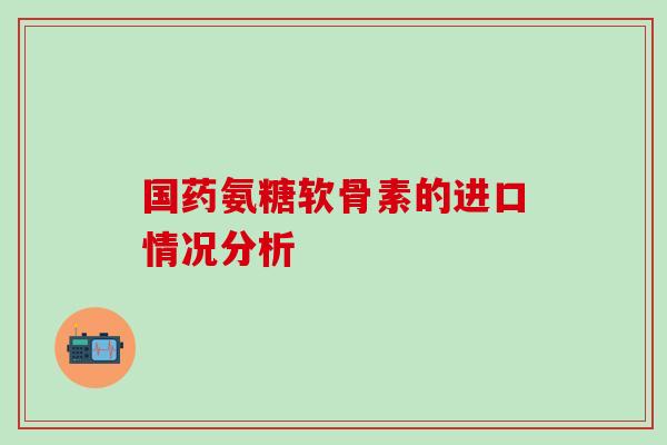 国药氨糖软骨素的进口情况分析-第1张图片-氨糖科普网 国药氨糖软骨素的进口情况分析-第1张图片-氨糖科普网