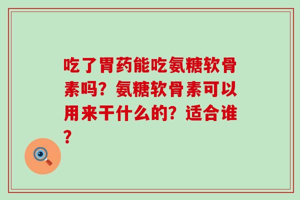 吃了胃药能吃氨糖软骨素吗？氨糖软骨素可以用来干什么的？适合谁？-第1张图片-氨糖科普网