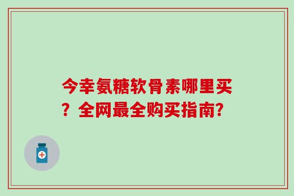 今幸氨糖软骨素哪里买？全网最全购买指南？-第1张图片-氨糖科普网