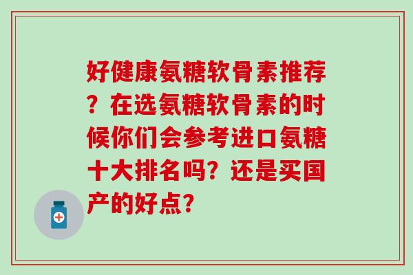 好健康氨糖软骨素推荐?在选氨糖软骨素的时候你们会参考进口氨糖十大排名吗?还是买国产的好点?-第1张图片-氨糖科普网 好健康氨糖软骨素推荐?在选氨糖软骨素的时候你们会参考进口氨糖十大排名吗?还是买国产的好点?-第1张图片-氨糖科普网
