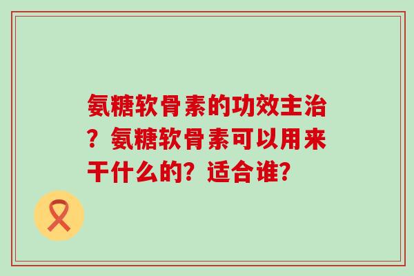 氨糖软骨素的功效主治?氨糖软骨素可以用来干什么的?适合谁?-第1张图片-氨糖科普网 氨糖软骨素的功效主治?氨糖软骨素可以用来干什么的?适合谁?-第1张图片-氨糖科普网