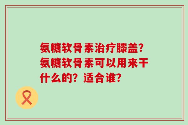 氨糖软骨素治疗膝盖?氨糖软骨素可以用来干什么的?适合谁?-第1张图片-氨糖科普网 氨糖软骨素治疗膝盖?氨糖软骨素可以用来干什么的?适合谁?-第1张图片-氨糖科普网