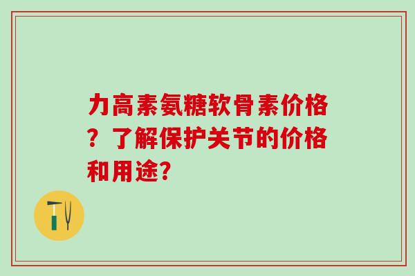 力高素氨糖软骨素价格？了解保护关节的价格和用途？-第1张图片-氨糖科普网