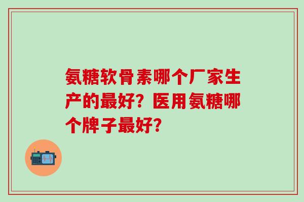氨糖软骨素哪个厂家生产的最好？医用氨糖哪个牌子最好？-第1张图片-氨糖科普网
