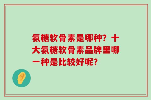 氨糖软骨素是哪种？十大氨糖软骨素品牌里哪一种是比较好呢？-第1张图片-氨糖科普网