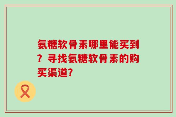 氨糖软骨素哪里能买到?寻找氨糖软骨素的购买渠道?-第1张图片-氨糖科普网 氨糖软骨素哪里能买到?寻找氨糖软骨素的购买渠道?-第1张图片-氨糖科普网