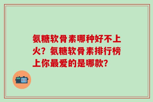 氨糖软骨素哪种好不上火?氨糖软骨素排行榜上你最爱的是哪款?-第1张图片-氨糖科普网 氨糖软骨素哪种好不上火?氨糖软骨素排行榜上你最爱的是哪款?-第1张图片-氨糖科普网