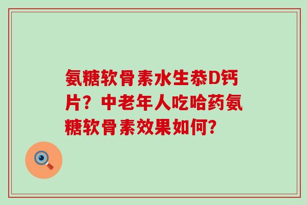 氨糖软骨素水生恭D钙片？中老年人吃哈药氨糖软骨素效果如何？-第1张图片-氨糖科普网
