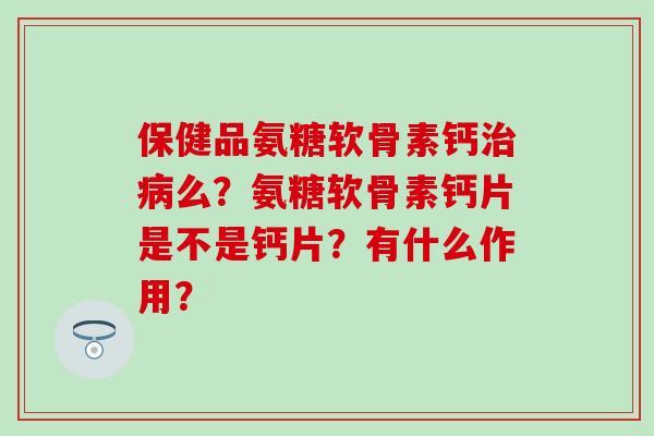 保健品氨糖软骨素钙治病么?氨糖软骨素钙片是不是钙片?有什么作用?-第1张图片-氨糖科普网 保健品氨糖软骨素钙治病么?氨糖软骨素钙片是不是钙片?有什么作用?-第1张图片-氨糖科普网