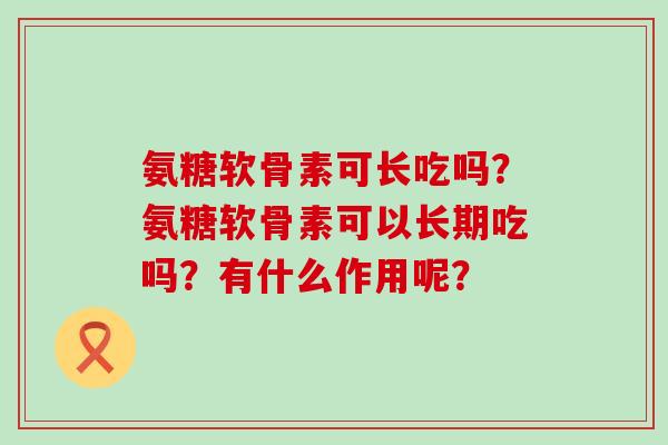 氨糖软骨素可长吃吗？氨糖软骨素可以长期吃吗？有什么作用呢？-第1张图片-氨糖科普网