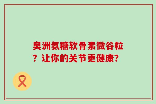 奥洲氨糖软骨素微谷粒?让你的关节更健康?-第1张图片-氨糖科普网 奥洲氨糖软骨素微谷粒?让你的关节更健康?-第1张图片-氨糖科普网