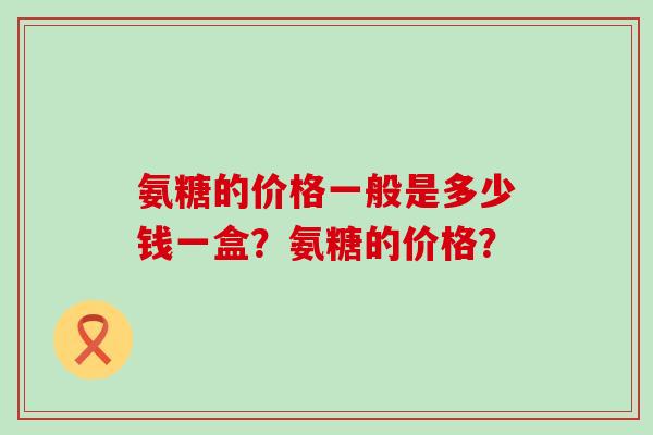氨糖的价格一般是多少钱一盒?氨糖的价格?-第1张图片-氨糖科普网 氨糖的价格一般是多少钱一盒?氨糖的价格?-第1张图片-氨糖科普网