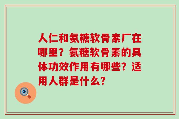 人仁和氨糖软骨素厂在哪里？氨糖软骨素的具体功效作用有哪些？适用人群是什么？-第1张图片-氨糖科普网