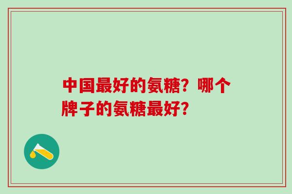 中国最好的氨糖？哪个牌子的氨糖最好？-第1张图片-氨糖科普网
