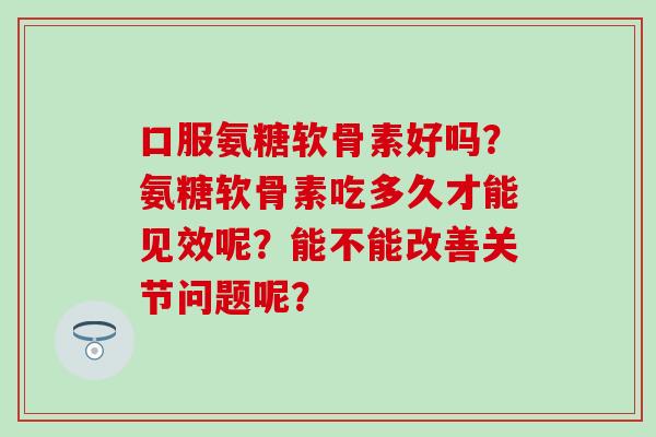 口服氨糖软骨素好吗？氨糖软骨素吃多久才能见效呢？能不能改善关节问题呢？-第1张图片-氨糖科普网