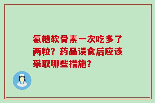 氨糖软骨素一次吃多了两粒?药品误食后应该采取哪些措施?-第1张图片-氨糖科普网 氨糖软骨素一次吃多了两粒?药品误食后应该采取哪些措施?-第1张图片-氨糖科普网