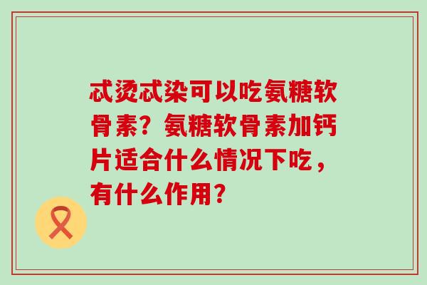 忒烫忒染可以吃氨糖软骨素？氨糖软骨素加钙片适合什么情况下吃，有什么作用？-第1张图片-氨糖科普网