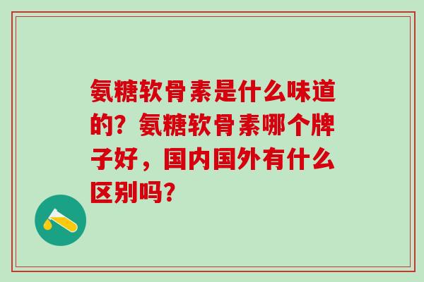 氨糖软骨素是什么味道的?氨糖软骨素哪个牌子好,国内国外有什么区别吗?-第1张图片-氨糖科普网 氨糖软骨素是什么味道的?氨糖软骨素哪个牌子好,国内国外有什么区别吗?-第1张图片-氨糖科普网