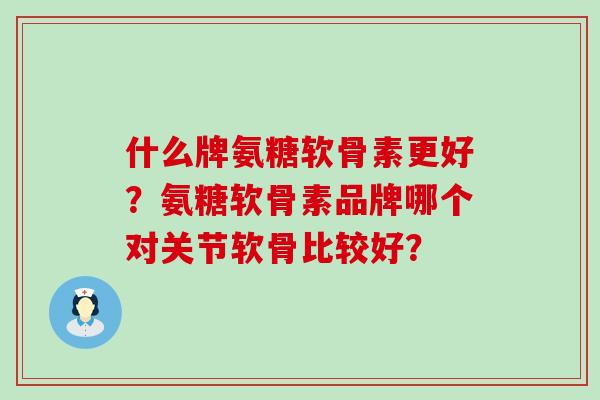 什么牌氨糖软骨素更好？氨糖软骨素品牌哪个对关节软骨比较好？-第1张图片-氨糖科普网