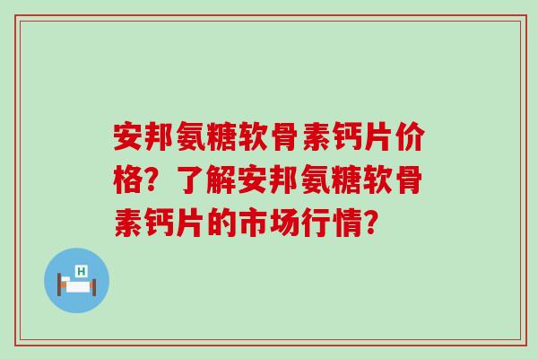 安邦氨糖软骨素钙片价格?了解安邦氨糖软骨素钙片的市场行情?-第1张图片-氨糖科普网 安邦氨糖软骨素钙片价格?了解安邦氨糖软骨素钙片的市场行情?-第1张图片-氨糖科普网