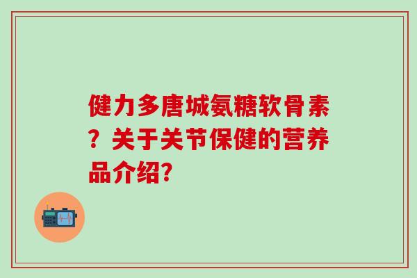 健力多唐城氨糖软骨素?关于关节保健的营养品介绍?-第1张图片-氨糖科普网 健力多唐城氨糖软骨素?关于关节保健的营养品介绍?-第1张图片-氨糖科普网