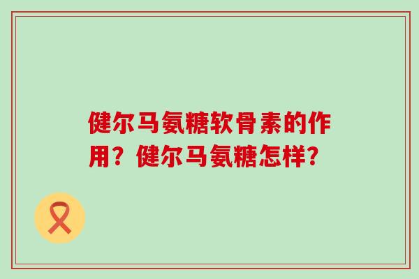 健尔马氨糖软骨素的作用？健尔马氨糖怎样？-第1张图片-氨糖科普网