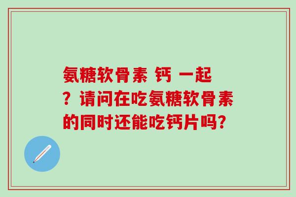 氨糖软骨素 钙 一起？请问在吃氨糖软骨素的同时还能吃钙片吗？-第1张图片-氨糖科普网