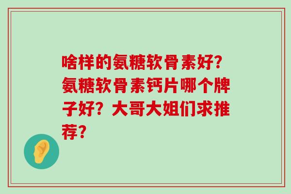 啥样的氨糖软骨素好?氨糖软骨素钙片哪个牌子好?大哥大姐们求推荐?-第1张图片-氨糖科普网 啥样的氨糖软骨素好?氨糖软骨素钙片哪个牌子好?大哥大姐们求推荐?-第1张图片-氨糖科普网