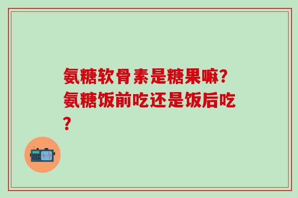 氨糖软骨素是糖果嘛?氨糖饭前吃还是饭后吃?-第1张图片-氨糖科普网 氨糖软骨素是糖果嘛?氨糖饭前吃还是饭后吃?-第1张图片-氨糖科普网