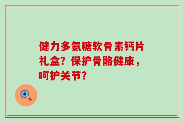 健力多氨糖软骨素钙片礼盒？保护骨骼健康，呵护关节？-第1张图片-氨糖科普网
