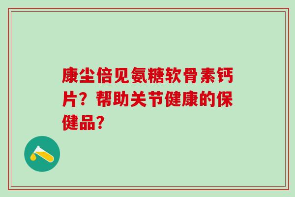 康尘倍见氨糖软骨素钙片？帮助关节健康的保健品？-第1张图片-氨糖科普网