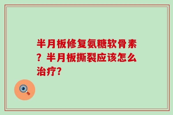 半月板修复氨糖软骨素？半月板撕裂应该怎么治疗？-第1张图片-氨糖科普网