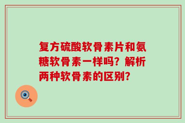 复方硫酸软骨素片和氨糖软骨素一样吗?解析两种软骨素的区别?-第1张图片-氨糖科普网 复方硫酸软骨素片和氨糖软骨素一样吗?解析两种软骨素的区别?-第1张图片-氨糖科普网