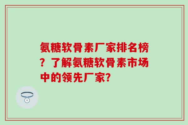 氨糖软骨素厂家排名榜？了解氨糖软骨素市场中的领先厂家？-第1张图片-氨糖科普网