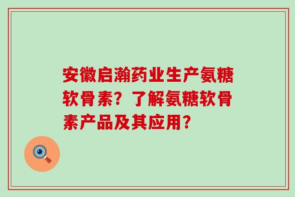 安徽启瀚药业生产氨糖软骨素？了解氨糖软骨素产品及其应用？-第1张图片-氨糖科普网