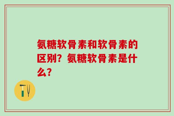 氨糖软骨素和软骨素的区别？氨糖软骨素是什么？-第1张图片-氨糖科普网