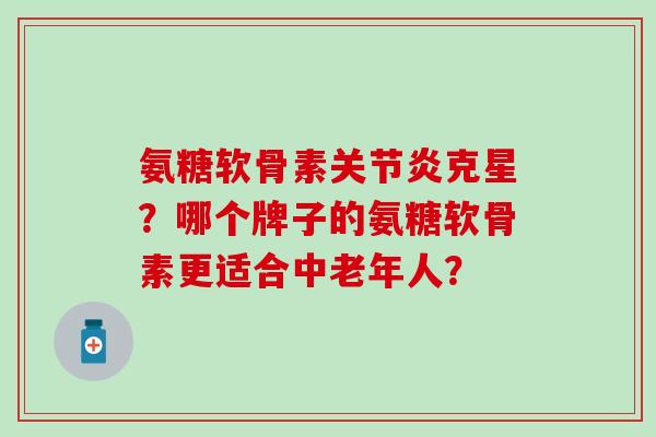 氨糖软骨素关节炎克星？哪个牌子的氨糖软骨素更适合中老年人？-第1张图片-氨糖科普网