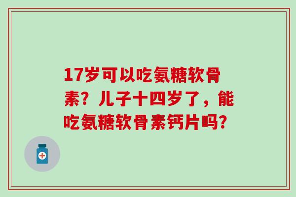 17岁可以吃氨糖软骨素？儿子十四岁了，能吃氨糖软骨素钙片吗？-第1张图片-氨糖科普网